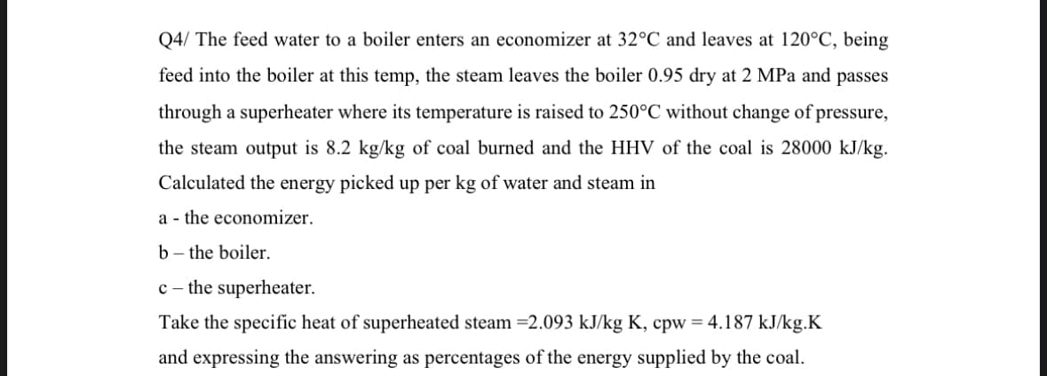 Q4/ The feed water to a boiler enters an economizer at 32°C and leaves at 120°C, being
feed into the boiler at this temp, the steam leaves the boiler 0.95 dry at 2 MPa and passes
through a superheater where its temperature is raised to 250°C without change of pressure,
the steam output is 8.2 kg/kg of coal burned and the HHV of the coal is 28000 kJ/kg.
Calculated the energy picked up per kg of water and steam in
a the economizer.
b- the boiler.
c - the superheater.
Take the specific heat of superheated steam =2.093 kJ/kg K, cpw = 4.187 kJ/kg.K
and expressing the answering as percentages of the energy supplied by the coal.