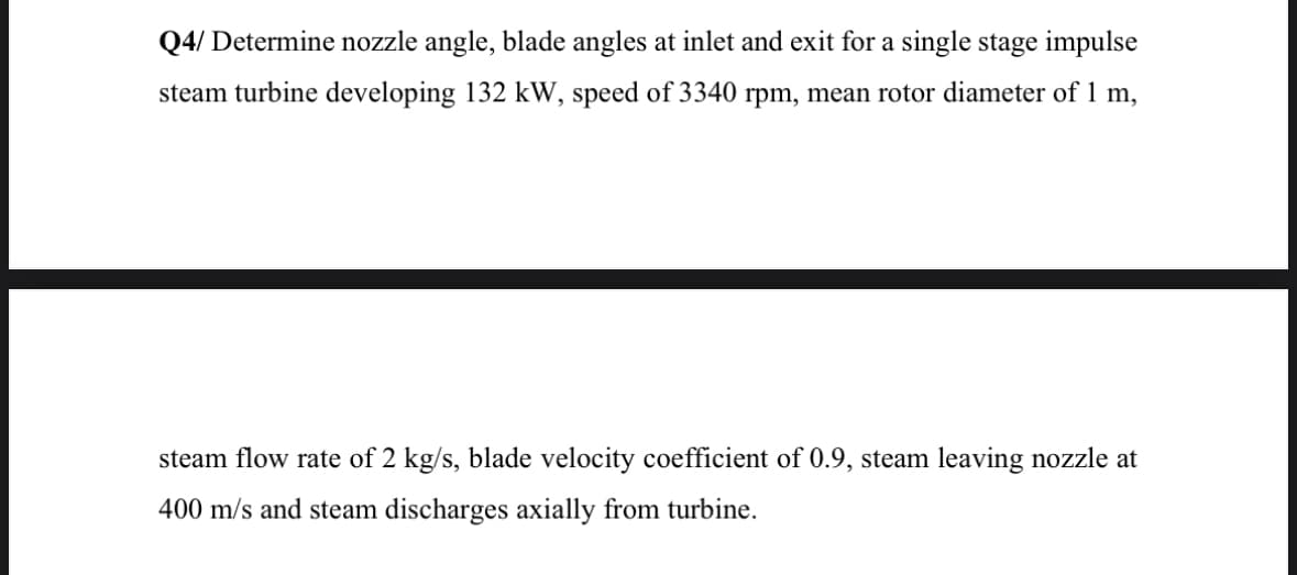 Q4/ Determine nozzle angle, blade angles at inlet and exit for a single stage impulse
steam turbine developing 132 kW, speed of 3340 rpm, mean rotor diameter of 1 m,
steam flow rate of 2 kg/s, blade velocity coefficient of 0.9, steam leaving nozzle at
400 m/s and steam discharges axially from turbine
