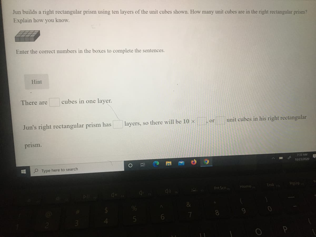 Jun builds a right rectangular prism using ten layers of the unit cubes shown. How many unit cubes are in the right rectangular prism?
Explain how you know.
Enter the correct numbers in the boxes to complete the sentences.
Hint
There are
cubes in one layer.
layers, so there will be 10 x
unit cubes in his right rectangular
or
Jun's right rectangular prism has
prism.
7:33 AM
10/23/2020
P Type here to search
Prt Scn
Home
Endo
PgUp
DII
&
7
8.
9.

