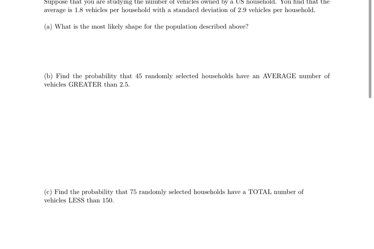 Suppose that you are studying the number of vehicles owned by a US household. You find that the
average is 1.8 vehicles per household with a standard deviation of 2.9 vehicles per household.
(a) What is the most likely shape for the population described above?
(b) Find the probability that 45 randomly selected households have an AVERAGE number of
vehicles GREATER than 2.5.
(c) Find the probability that 75 randomly selected households have a TOTAL number of
vehicles LESS than 150.