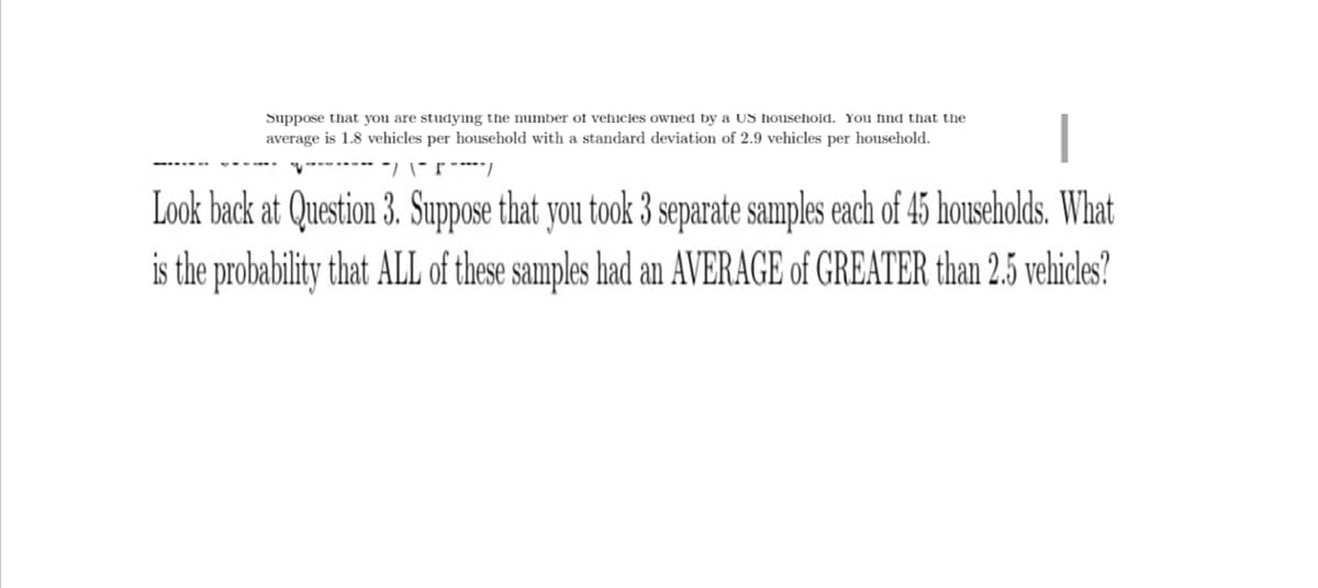 Suppose that you are studying the number of vehicles owned by a US household. You find that the
average is 1.8 vehicles per household with a standard deviation of 2.9 vehicles per household.
-/ \------/
Look back at Question 3. Suppose that you took 3 separate samples each of 45 households. What
is the probability that ALL of these samples had an AVERAGE of GREATER than 2.5 vehicles?