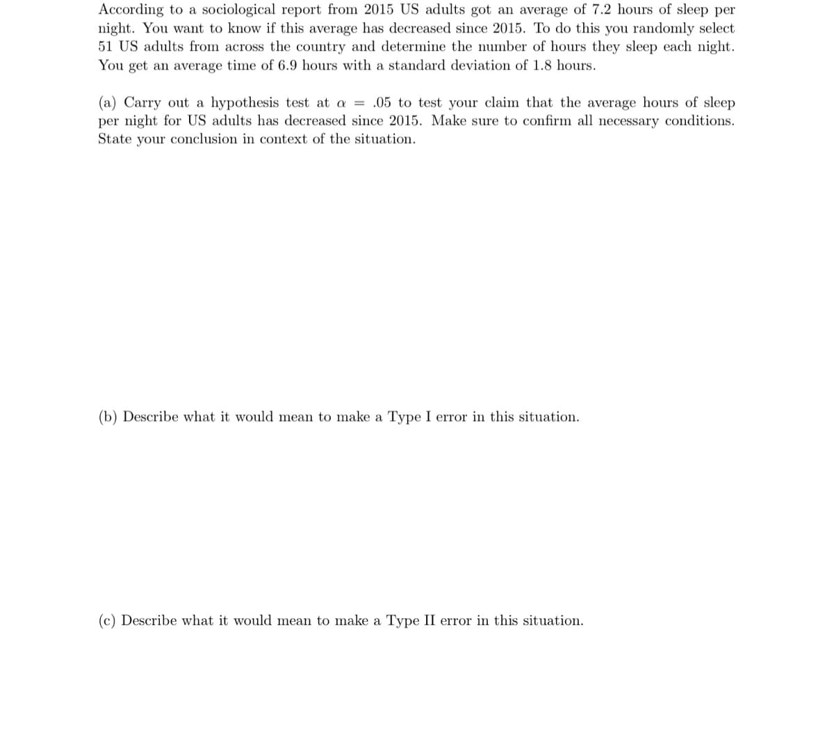 According to a sociological report from 2015 US adults got an average of 7.2 hours of sleep per
night. You want to know if this average has decreased since 2015. To do this you randomly select
51 US adults from across the country and determine the number of hours they sleep each night.
You get an average time of 6.9 hours with a standard deviation of 1.8 hours.
(a) Carry out a hypothesis test at a = .05 to test your claim that the average hours of sleep
per night for US adults has decreased since 2015. Make sure to confirm all necessary conditions.
State your conclusion in context of the situation.
(b) Describe what it would mean to make a Type I error in this situation.
(c) Describe what it would mean to make a Type II error in this situation.