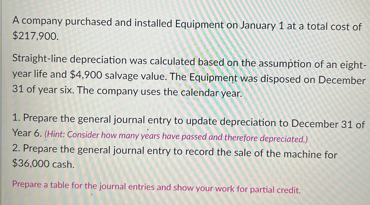 A company purchased and installed Equipment on January 1 at a total cost of
$217,900.
Straight-line depreciation was calculated based on the assumption of an eight-
year life and $4,900 salvage value. The Equipment was disposed on December
31 of year six. The company uses the calendar year.
1. Prepare the general journal entry to update depreciation to December 31 of
Year 6. (Hint: Consider how many years have passed and therefore depreciated.)
2. Prepare the general journal entry to record the sale of the machine for
$36,000 cash.
Prepare a table for the journal entries and show your work for partial credit.