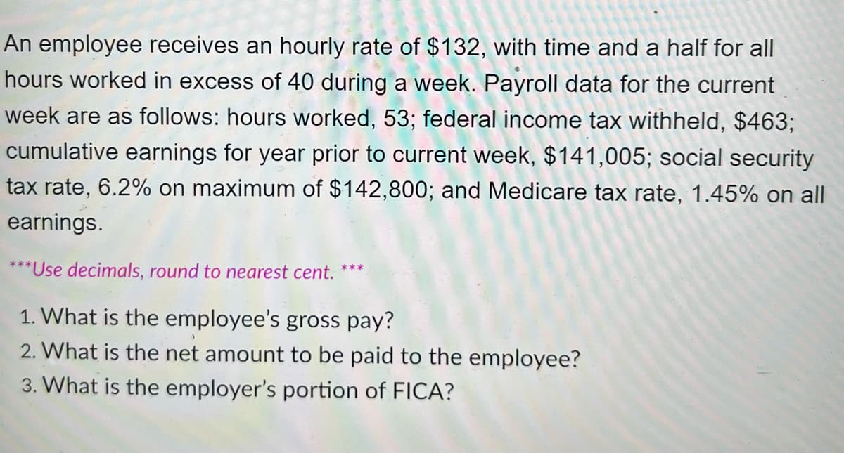 An employee receives an hourly rate of $132, with time and a half for all
hours worked in excess of 40 during a week. Payroll data for the current
week are as follows: hours worked, 53; federal income tax withheld, $463;
cumulative earnings for year prior to current week, $141,005; social security
tax rate, 6.2% on maximum of $142,800; and Medicare tax rate, 1.45% on all
earnings.
***Use decimals, round to nearest cent.
1. What is the employee's gross pay?
2. What is the net amount to be paid to the employee?
3. What is the employer's portion of FICA?