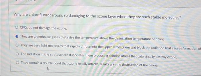 Why are chlorofluorocarbons so damaging to the ozone layer when they are such stable molecules?
O CFCs do not damage the ozone.
They are greenhouse gases that raise the temperature above the dissociation temperature of ozone.
O They are very light molecules that rapidly diffuse into the upper atmosphere and block the radiation that causes formation of
The radiation in the stratosphere dissociates them producing chlorine atoms that catalytically destroy ozone.
O They contain a double bond that ozone readily attacks, resulting in the destruction of the ozone.
4