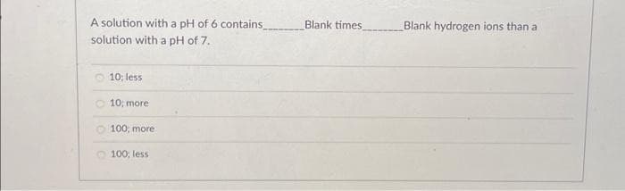 A solution with a pH of 6 contains_________ Blank times
solution with a pH of 7.
10; less
10; more
100; more
100; less
Blank hydrogen ions than a