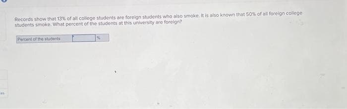 Records show that 13% of all college students are foreign students who also smoke. It is also known that 50% of all foreign college
students smoke. What percent of the students at this university are foreign?
Percent of the students