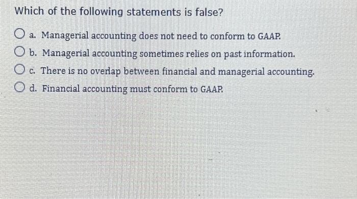 Which of the following statements is false?
O a. Managerial accounting does not need to conform to GAAP.
O b. Managerial accounting sometimes relies on past information.
Oc. There is no overlap between financial and managerial accounting.
O d. Financial accounting must conform to GAAP.