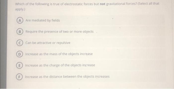 Which of the following is true of electrostatic forces but not gravitational forces? (Select all that
apply.)
(A) Are mediated by fields
B Require the presence of two or more objects
Can be attractive or repulsive
D Increase as the mass of the objects increase
E Increase as the charge of the objects increase
Increase as the distance between the objects increases