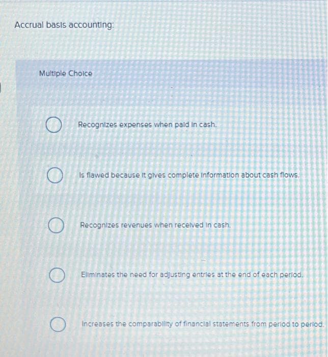 Accrual basis accounting:
Multiple Choice
O
O
O
Recognizes expenses when paid in cash.
Is flawed because it gives complete Information about cash flows.
Recognizes revenues when received in cash.
Eliminates the need for adjusting entries at the end of each period.
Increases the comparability of financial statements from period to period.