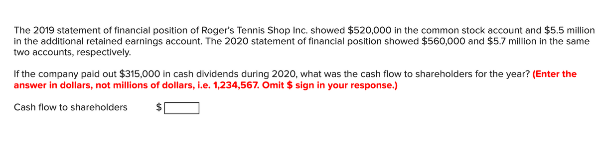 The 2019 statement of financial position of Roger's Tennis Shop Inc. showed $520,000 in the common stock account and $5.5 million
in the additional retained earnings account. The 2020 statement of financial position showed $560,000 and $5.7 million in the same
two accounts, respectively.
If the company paid out $315,000 in cash dividends during 2020, what was the cash flow to shareholders for the year? (Enter the
answer in dollars, not millions of dollars, i.e. 1,234,567. Omit $ sign in your response.)
Cash flow to shareholders