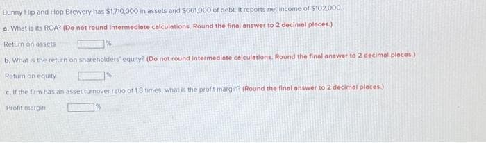 Bunny Hip and Hop Brewery has $1,710,000 in assets and $661,000 of debt. It reports net income of $102,000
a. What is its ROA? (Do not round intermediate calculations, Round the final answer to 2 decimal places.)
Return on assets
b. What is the return on shareholders' equity? (Do not round intermediate calculations. Round the final answer to 2 decimal places.)
Return on equity
c. If the firm has an asset turnover ratio of 18 times, what is the profit margin? (Round the final answer to 2 decimal places)
Profit margin