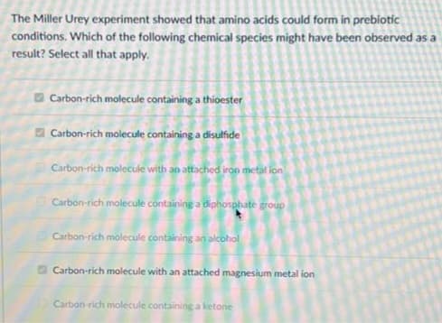 The Miller Urey experiment showed that amino acids could form in prebiotic
conditions. Which of the following chemical species might have been observed as a
result? Select all that apply.
Carbon-rich molecule containing a thioester
Carbon-rich molecule containing a disulfide
Carbon-rich molecule with an attached iron metal ion
Carbon-rich molecule containing a diphosphate group
Carbon-rich molecule containing an alcohol
Carbon-rich molecule with an attached magnesium metal ion
Carbon-rich molecule containing a ketone