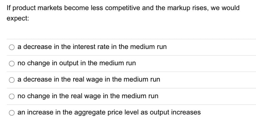 If product markets become less competitive and the markup rises, we would
expect:
a decrease in the interest rate in the medium run
no change in output in the medium run
a decrease in the real wage in the medium run
O no change in the real wage in the medium run
O an increase in the aggregate price level as output increases