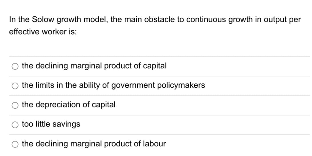 In the Solow growth model, the main obstacle to continuous growth in output per
effective worker is:
the declining marginal product of capital
the limits in the ability of government policymakers
the depreciation of capital
too little savings
the declining marginal product of labour