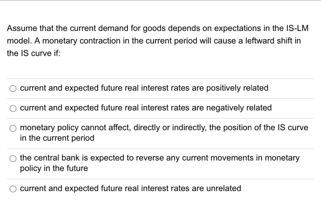 Assume that the current demand for goods depends on expectations in the IS-LM
model. A monetary contraction in the current period will cause a leftward shift in
the IS curve if:
O
O
current and expected future real interest rates are positively related
current and expected future real interest rates are negatively related
monetary policy cannot affect, directly or indirectly, the position of the IS curve
in the current period
the central bank is expected to reverse any current movements in monetary
policy in the future
current and expected future real interest rates are unrelated