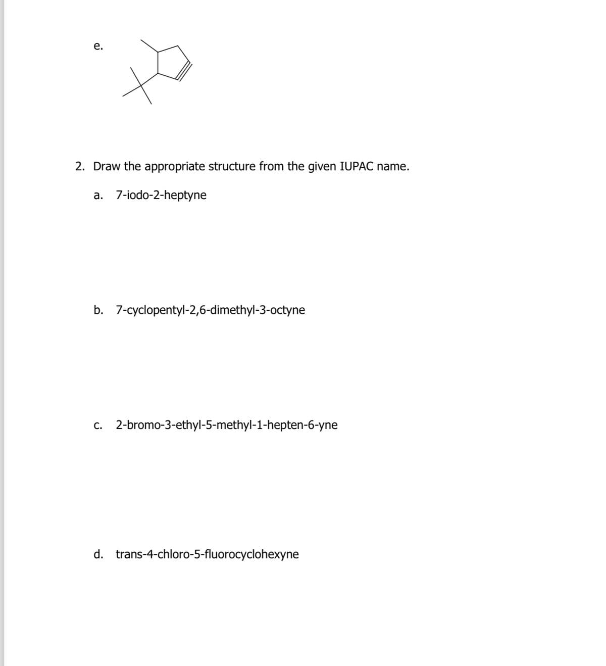 e.
2. Draw the appropriate structure from the given IUPAC name.
a. 7-iodo-2-heptyne
b. 7-cyclopentyl-2,6-dimethyl-3-octyne
c. 2-bromo-3-ethyl-5-methyl-1-hepten-6-yne
d. trans-4-chloro-5-fluorocyclohexyne