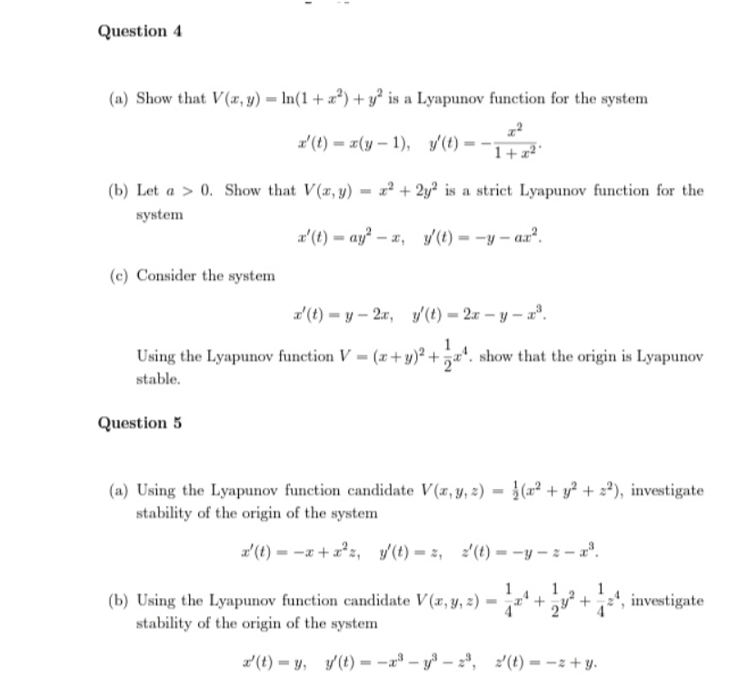 I
1
Question 4
(a) Show that V(x, y) = ln(1 + ²) + y² is a Lyapunov function for the system
x'(t)= x(y-1), y(t)=-
1+x²
(b) Let a > 0. Show that V(x, y) x² + 2y2 is a strict Lyapunov function for the
system
x' (t)=ay² -x, y' (t)=-y-ax².
(c) Consider the system
x' (t)-y-2x, y(t)=2x-y-x³.
Using the Lyapunov function V = (x + y)² +¹. show that the origin is Lyapunov
stable.
Question 5
(a) Using the Lyapunov function candidate V(x, y, z)=(x² + y² +22), investigate
stability of the origin of the system
x' (t) = -x + x²z, y(t)=z, 2'(t)=-y-z-x³.
(b) Using the Lyapunov function candidate V(x, y, z) =
stability of the origin of the system
2²+¹, investigate
x' (t)= y, y' (t)-³-y³-2³, 2'(t)=-z+y.