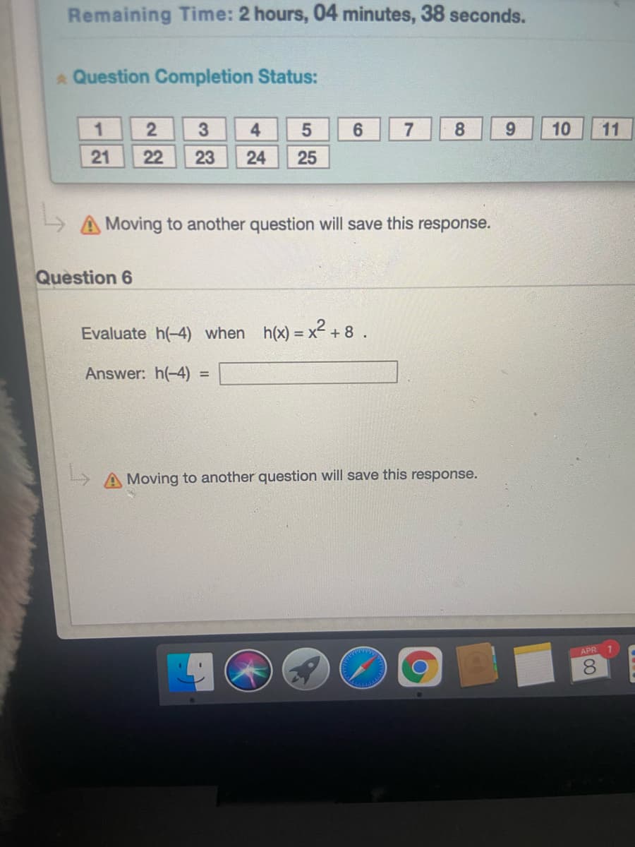 Remaining Time: 2 hours, 04 minutes, 38 seconds.
Question Completion Status:
1
3
4.
6.
7
8
9.
10
11
21
22
23
24
25
AMoving to another question will save this response.
Question 6
Evaluate h(-4) when h(x) = x-
Answer: h(-4)
%3D
Moving to another question will save this response.
APR 1
