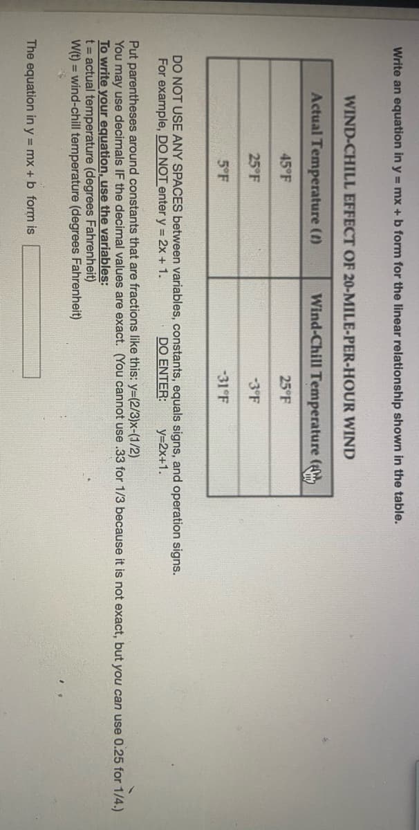 Write an equation in y = mx +b form for the linear relationship shown in the table.
WIND-CHILL EFFECT OF 20-MILE-PER-HOUR WIND
Actual Temperature ()
Wind-Chill Temperature (
45°F
25°F
25°F
-3°F
5°F
-31°F
DO NOT USE ANY SPACES between variables, constants, equals signs, and operation signs.
For example, DO NOT enter y = 2x + 1.
DO ENTER:
y=2x+1.
Put parentheses around constants that are fractions like this: y=(2/3)x-(1/2)
You may use decimals IF the decimal values are exact. (You cannot use .33 for 1/3 because it is not exact, but you can use 0.25 for 1/4.)
To write your equation, use the variables:
t = actual temperature (degrees Fahrenheit)
W(t) = wind-chill temperature (degrees Fahrenheit)
The equation in y = mx + b form is
