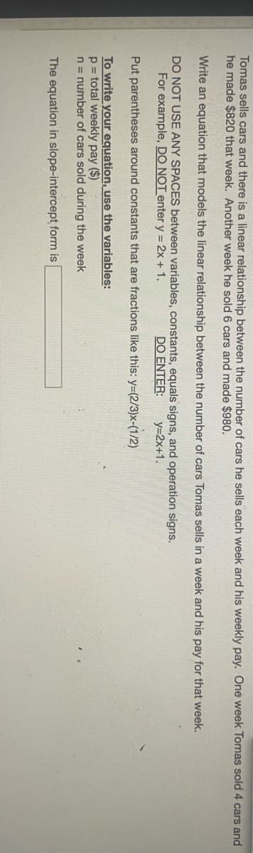 Tomas sells cars and there is a linear relationship between the number of cars he sells each week and his weekly pay. One week Tomas sold 4 cars and
he made $820 that week. Another week he sold 6 cars and made $980.
Write an equation that models the linear relationship between the number of cars Tomas sells in a week and his pay for that week.
DO NOT USE ANY SPACES between variables, constants, equals signs, and operation signs.
For example, DO NOT enter y = 2x + 1.
DO ENTER:
y=2x+1.
Put parentheses around constants that are fractions like this: y=(2/3)x-(1/2)
To write your equation, use the variables:
p = total weekly pay ($)
n = number of cars sold during the week
The equation in slope-intercept form is
