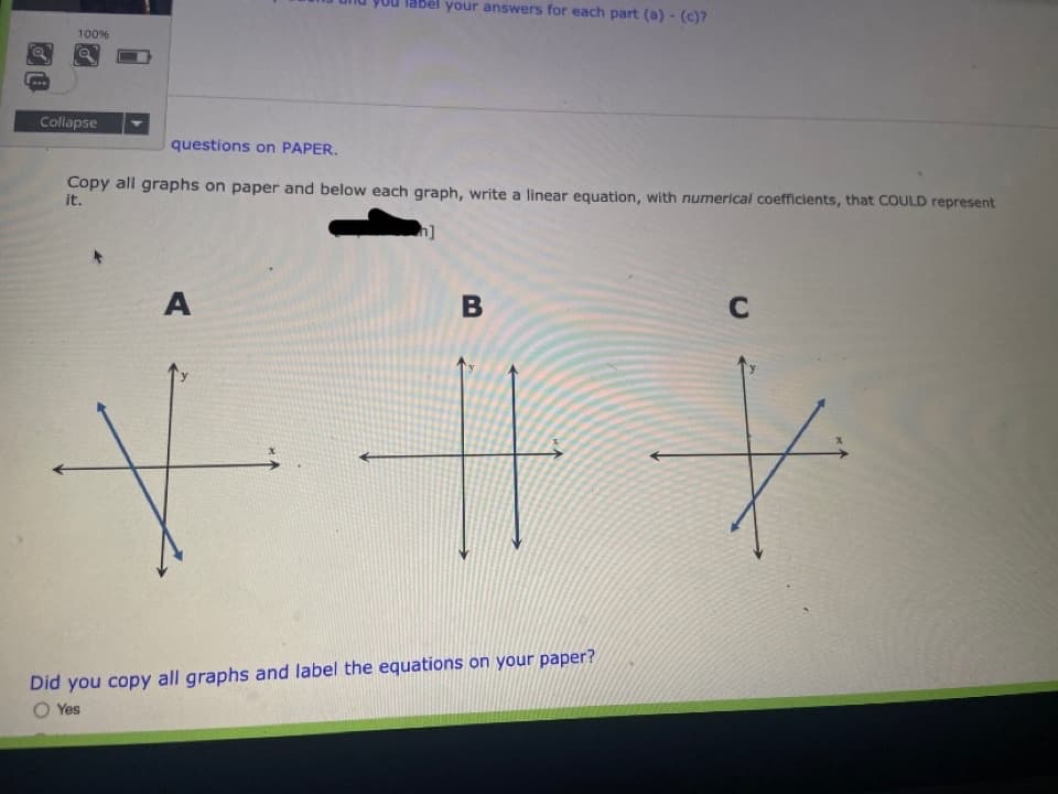 your answers for each part (a) - (c)?
100%
...
Collapse
questions on PAPER.
Copy all graphs on paper and below each graph, write a linear equation, with numerical coefficients, that COULD represent
it.
A
Did you copy all graphs and label the equations on your paper?
O Yes
