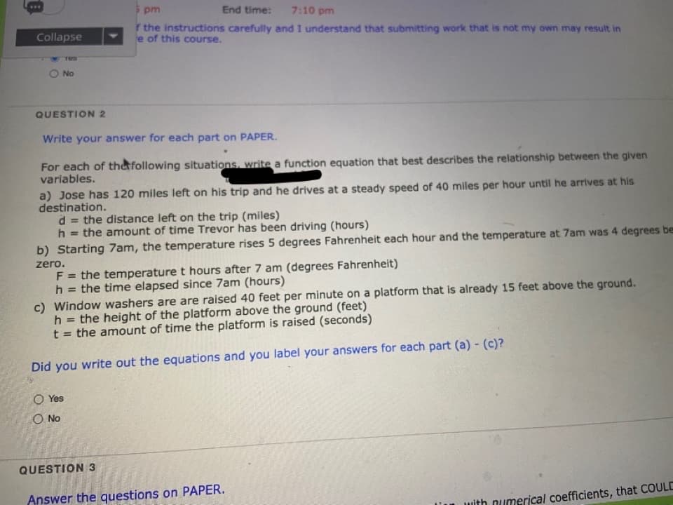 5 pm
End time: 7:10 pm
F the instructions carefully and I understand that submitting work that is not my own may result in
e of this course.
Collapse
No
QUESTION 2
Write your answer for each part on PAPER.
For each of the following situations, write a function equation that best describes the relationship between the given
variables.
a) Jose has 120 miles left on his trip and he drives at a steady speed of 40 miles per hour until he arrives at his
destination.
d = the distance left on the trip (miles)
the amount of time Trevor has been driving (hours)
%3D
b) Starting 7am, the temperature rises 5 degrees Fahrenheit each hour and the temperature at 7am was 4 degrees be
zero.
F = the temperature t hours after 7 am (degrees Fahrenheit)
h
= the time elapsed since 7am (hours)
c) Window washers are are raised 40 feet per minute on a platform that is already 15 feet above the ground.
h = the height of the platform above the ground (feet)
t = the amount of time the platform is raised (seconds)
%3D
Did you write out the equations and you label your answers for each part (a) - (c)?
O Yes
O No
QUESTION 3
Answer the questions on PAPER.
with numerical coefficients, that COULD
