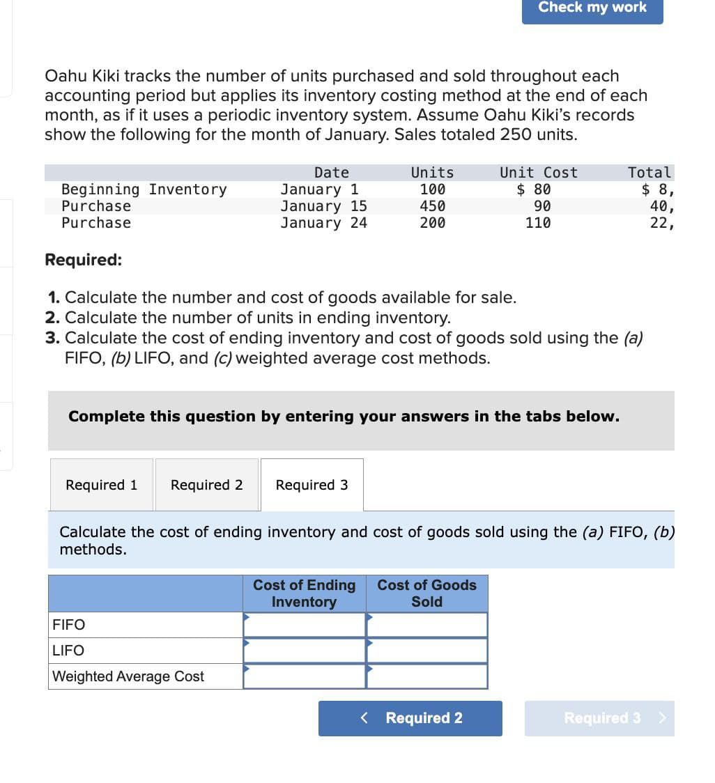 Check my work
Oahu Kiki tracks the number of units purchased and sold throughout each
accounting period but applies its inventory costing method at the end of each
month, as if it uses a periodic inventory system. Assume Oahu Kiki's records
show the following for the month of January. Sales totaled 250 units.
Beginning Inventory
Date
January 1
Units
Unit Cost
100
$ 80
Total
$ 8,
Purchase
January 15
450
90
40,
Purchase
January 24
200
110
22,
Required:
1. Calculate the number and cost of goods available for sale.
2. Calculate the number of units in ending inventory.
3. Calculate the cost of ending inventory and cost of goods sold using the (a)
FIFO, (b) LIFO, and (c) weighted average cost methods.
Complete this question by entering your answers in the tabs below.
Required 1 Required 2
Required 3
Calculate the cost of ending inventory and cost of goods sold using the (a) FIFO, (b)
methods.
FIFO
LIFO
Cost of Ending
Inventory
Cost of Goods
Sold
Weighted Average Cost
< Required 2
Required 3 >