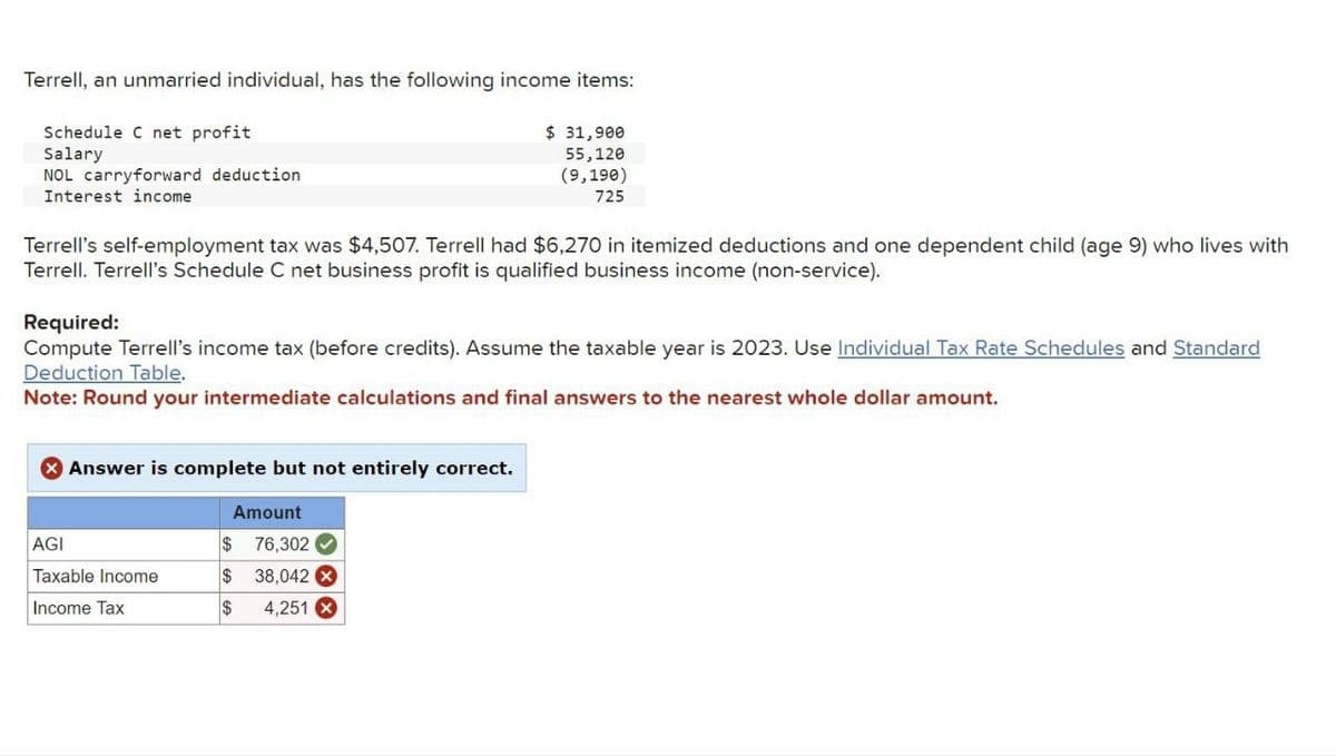 Terrell, an unmarried individual, has the following income items:
Schedule C net profit
Salary
NOL carryforward deduction
Interest income
$ 31,900
55,120
(9,190)
725
Terrell's self-employment tax was $4,507. Terrell had $6,270 in itemized deductions and one dependent child (age 9) who lives with
Terrell. Terrell's Schedule C net business profit is qualified business income (non-service).
Required:
Compute Terrell's income tax (before credits). Assume the taxable year is 2023. Use Individual Tax Rate Schedules and Standard
Deduction Table.
Note: Round your intermediate calculations and final answers to the nearest whole dollar amount.
> Answer is complete but not entirely correct.
Amount
$ 76,302
AGI
Taxable Income
Income Tax
$ 38,042 X
$
4,251 x