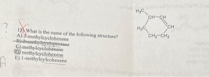 IS WI
1) What is the name of the following structure?
A) 3-methylcyclohexene
-B)2-methylcyclopentene
methylcyclohexane
methylcyclohexene
E) 1-methylcylcohexene
H3C
H₂C
CH-CH
CH
CH₂-CH₂