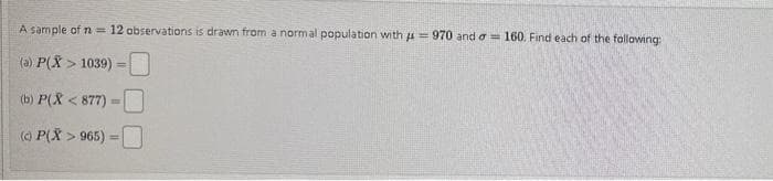 A sample of n = 12 observations is drawn from a normal population with = 970 and = 160. Find each of the following:
(a) P(X> 1039) -
=
(b) P(X<877)=
(0) P(X> 965) =