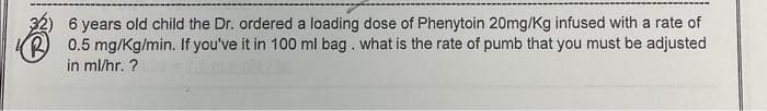 6 years old child the Dr. ordered a loading dose of Phenytoin 20mg/Kg infused with a rate of
R0.5 mg/Kg/min. If you've it in 100 ml bag. what is the rate of pumb that you must be adjusted
in ml/hr. ?