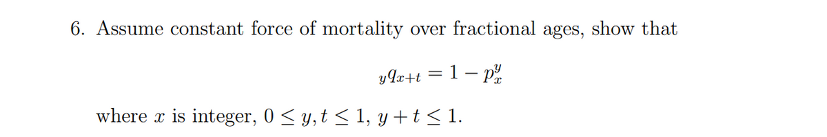 6. Assume constant force of mortality over fractional ages, show that
y9x+t=1-p²/
where x is integer, 0 ≤ y, t ≤ 1, y + t ≤ 1.