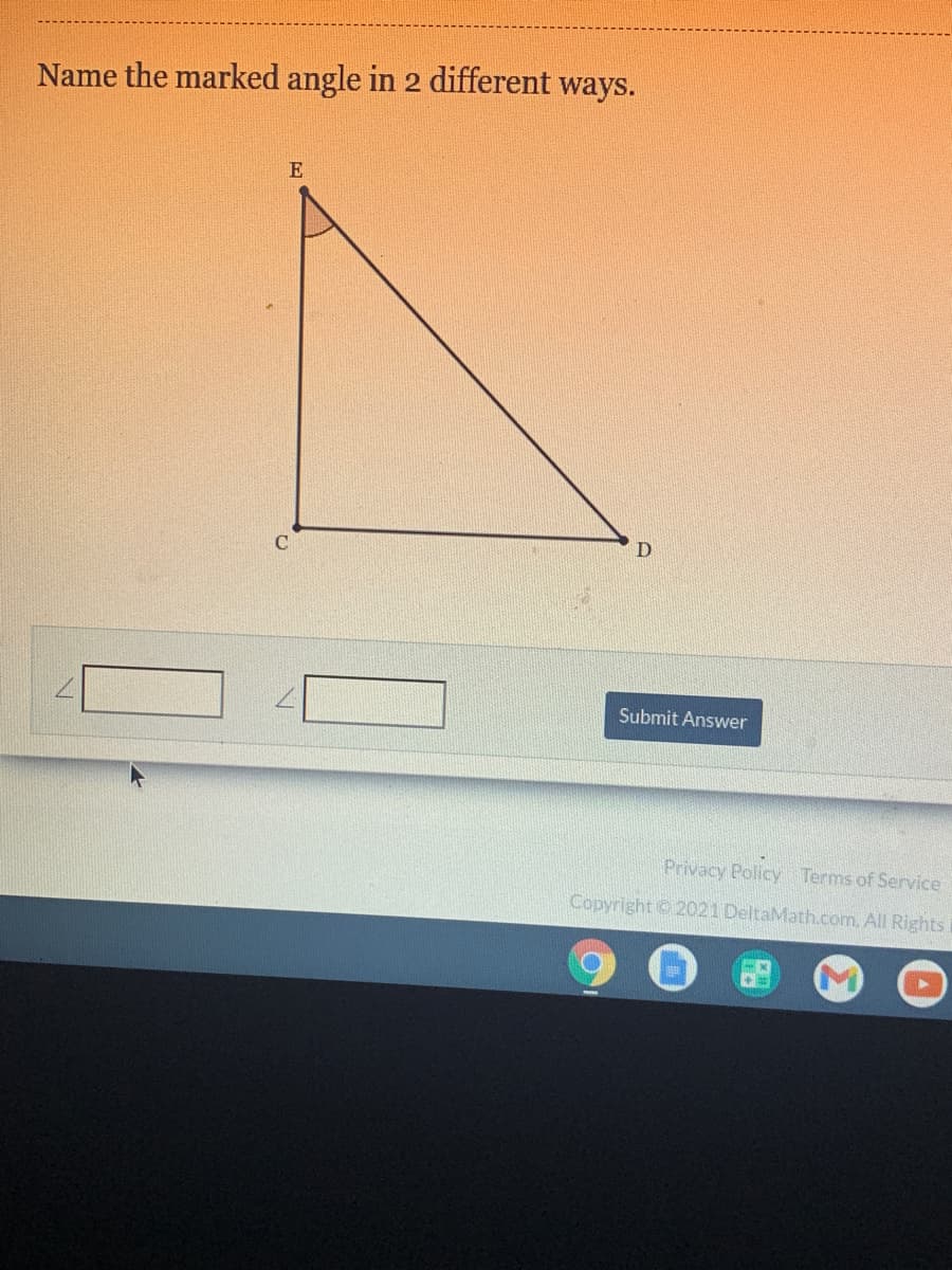 **Example Problem: Naming Angles in a Triangle**

**Problem Statement:**
Name the marked angle in 2 different ways.

**Diagram Explanation:**

The diagram shows a right triangle labeled \( \triangle CDE \). 

- **Vertices**: The vertices of the triangle are labeled as \(C\), \(D\), and \(E\). 
- **Right Angle**: The right angle is located at vertex \(C\), meaning \( \angle ECD = 90^\circ\). 
- **Marked Angle**: The marked angle is located at vertex \(E\).

**Steps to Name the Marked Angle:**

1. **Using Three Letters**: Start from one vertex, move to the marked vertex, and end at the third vertex. Here, the marked angle can be named using the vertices:
   \[ \angle ECD \text{ or } \angle DCE \]

2. **Using One Letter**: Another common way to name an angle is by using just the vertex of the angle. In this case, the marked angle at \(E\) can be simply named:
   \[ \angle E \]

**Answer Box:**

- First way:
  \[ \angle ECD \]

- Second way:
  \[ \angle DCE \]
   
Fill these names in the provided answer boxes and click "Submit Answer" to check your solution.

(Note: The online platform interface displayed contains text boxes for inputs and a 'Submit Answer' button at the bottom.) 

**Conclusion:**

This exercise helps in understanding how to denote angles using different naming conventions in geometric figures.