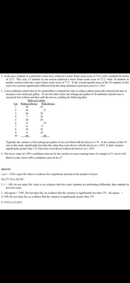 2. In the past, students in a particular course have achieved a mean Xmas exam score of 72.6, with a standard deviation
of 12.5. This year, 15 students in one section achieved a mean Xmas exam score of 72.2, while 10 students in
another section achieved a mean Xmas exam score of 77.3. Is the overall (grand) mean of the 25 students in this
year's two sections significantly different from the mean obtained in previous years (a ≤.05)?
3. A new pollution control device for automobiles is claimed not only to reduce carbon monoxide emission but also to
increase a car's miles per gallon. To test the latter claim, the mileage per gallon of 10 randomly selected cars is
measured first without and then with the device, yielding the following data:
Miles per gallon
Car Without Device
1
28
20
44
7
20
2
3
4
5
6
7
8
9
10
11
11
34
9
48
With Device
32
21
36
10
20
9
32
14
14
46
Typically, the variance of the mileage per gallon of cars not fitted with the device is 175. Is the variance of the 10
cars in this study significantly less than this when they were driven with the device (a ≤.05)? Is their variance
significantly greater than 175 when they were driven without the device? (a <.05)?
4. The lower value of a 90% confidence interval for the variance in maze-running times of a sample of 31 rats is 4.62.
Based on this, form a 98% confidence interval for o².
Answers:
1.a) t = 3.033, reject Ho: there is evidence for a significant increase in the number of errors
lb) 377.35 to 423.99
2. t = .656, do not reject Ho: there is no evidence that this year's students are performing differently than students in
previous years.
3. chi-square= 7.997, Do not reject Ho; no evidence that the variance is significantly less than 175. chi-square=
11.250, Do not reject Ho; no evidence that the variance is significantly greater than 175.
4.3.973 to 13.5219