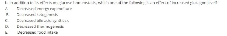 b. In addition to its effects on glucose homeostasis, which one of the following is an effect of increased glucagon level?
Decreased energy expenditure
Decreased ketogenesis
Decreased bile acid synthesis
Decreased thermogenesis
A.
В.
C.
D.
Е.
Decreased food intake
