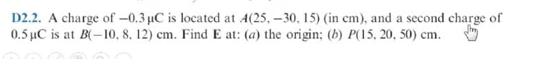 D2.2. A charge of -0.3 µC is located at A(25, –30, 15) (in cm), and a second charge of
0.5 µC is at B(-10, 8, 12) cm. Find E at: (a) the origin; (b) P(15, 20, 50) cm.
