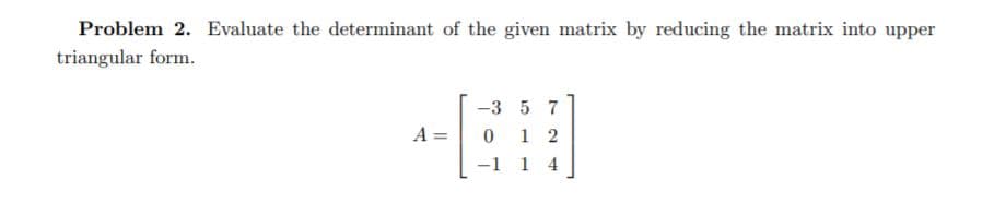 Problem 2. Evaluate the determinant of the given matrix by reducing the matrix into upper
triangular form.
-3 5 7
A =
1 2
-1 1 4
