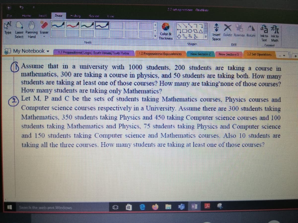 set opertians OneNote
Draw
1000A
Type Lasso Panning Eraser
Select Hand
Color &
Thickness
Insert Delete AIange Rotate
Space
Ink to inkto
Tert Math
Toals
hapes
Edit
Forvert
My Notebook
11 Propesitional Logic, Iruth Values, TrlbTable
12Popescona.Equivalence
22 Set Operations
New Section S
(Assume that in a university with 1000 students, 200 students are taking a course in
mathematics, 300 are taking a course in physics, and 50 students are taking both. How many
students are taking at least one of those courses? How many are taking'none of those courses?
How many students are taking only Mathematics?
Let M. P and C be the sets of students taking Mathematics courses, Physics courses and
Computer science courses respectively in a University Assume there are 300 students taking
Mathematics, 350 students taking Physics and 450 taking Computer science courses and 100
students taking Mathematics and Physics. 75 students takıng Physics nd Computer science
and 150 students taking Computer science and Mathematics courses Also 10 students are
taking all the three courses, How many students are taking at least one of those courses?
Search the web and Windos
