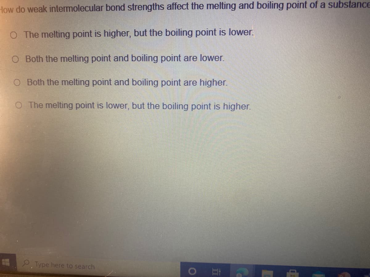 How do weak intermolecular bond strengths affect the melting and boiling point of a substance
O The melting point is higher, but the boiling point is lower.
Both the melting point and boiling point are lower.
O Both the melting point and boiling point are higher.
O The melting point is lower, but the boiling point is higher.
2. Type here to search
