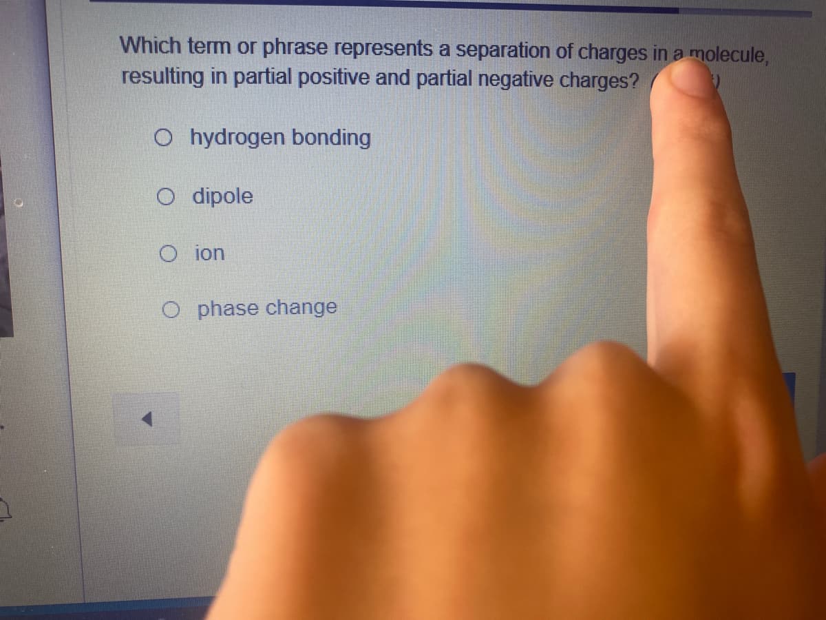 Which term or phrase represents a separation of charges in a molecule,
resulting in partial positive and partial negative charges?
O hydrogen bonding
O dipole
O ion
O phase change
