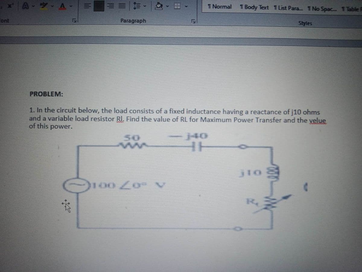 x[AY A
Font
PROBLEM:
Paragraph
*
1. In the circuit below, the load consists of a fixed inductance having a reactance of j10 ohms
and a variable load resistor RI. Find the value of RL for Maximum Power Transfer and the velue
of this power.
50
T Normal 1 Body Text 1 List Para... 1 No Spac... 1 Table F
100 Zoº V
Styles
jtog