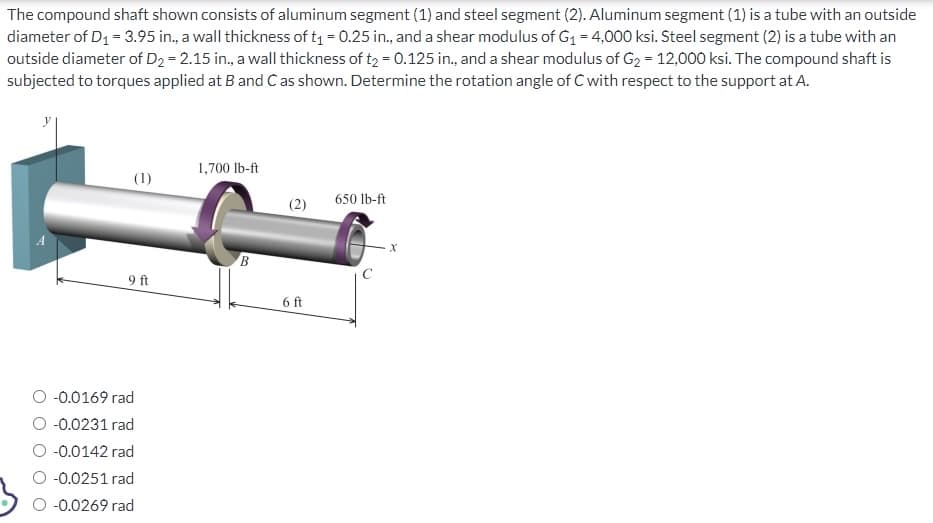 The compound shaft shown consists of aluminum segment (1) and steel segment (2). Aluminum segment (1) is a tube with an outside
diameter of D₁ = 3.95 in., a wall thickness of t₁ = 0.25 in., and a shear modulus of G₁ = 4,000 ksi. Steel segment (2) is a tube with an
outside diameter of D₂ = 2.15 in., a wall thickness of t₂ = 0.125 in., and a shear modulus of G₂ = 12,000 ksi. The compound shaft is
subjected to torques applied at B and C as shown. Determine the rotation angle of C with respect to the support at A.
(1)
9 ft
-0.0169 rad
-0.0231 rad
-0.0142 rad
-0.0251 rad
-0.0269 rad
1,700 lb-ft
B
6 ft
650 lb-ft
X