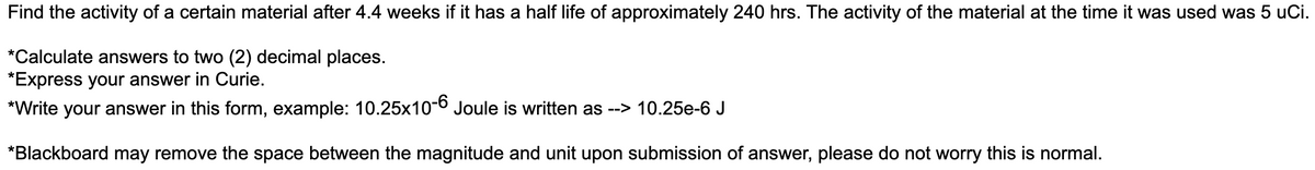 Find the activity of a certain material after 4.4 weeks if it has a half life of approximately 240 hrs. The activity of the material at the time it was used was 5 uCi.
*Calculate answers to two (2) decimal places.
*Express your answer in Curie.
*Write your answer in this form, example: 10.25x10-6 Joule is written as --> 10.25e-6 J
*Blackboard may remove the space between the magnitude and unit upon submission of answer, please do not worry this is normal.