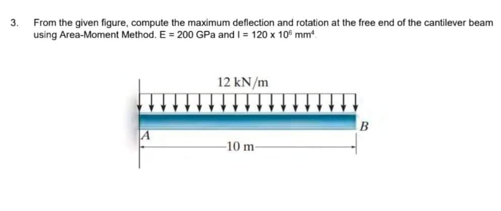 3.
From the given figure, compute the maximum deflection and rotation at the free end of the cantilever beam
using Area-Moment Method. E= 200 GPa and I = 120 x 106 mm².
A
12 kN/m
-10 m
B