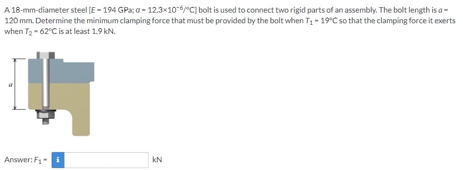 A 18-mm-diameter steel [E = 194 GPa; a = 12.3x10-6/°C] bolt is used to connect two rigid parts of an assembly. The bolt length is a =
120 mm. Determine the minimum clamping force that must be provided by the bolt when T₁ = 19°C so that the clamping force it exerts
when T₂ = 62°C is at least 1.9 kN.
Answer: F₁
Mi
kN