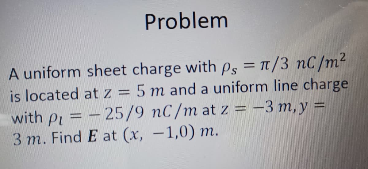 Problem
A uniform sheet charge with ps = π/3 nC/m²
is located at z = 5 m and a uniform line charge
with P₁ = -25/9 nC/m at z = -3 m, y =
Pi
3 m. Find E at (x,-1,0) m.