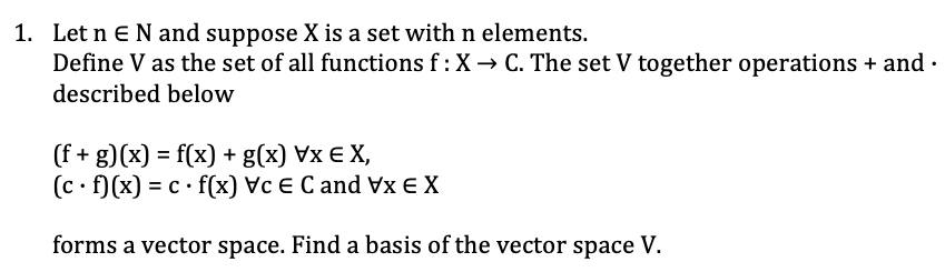 1. Let n E N and suppose X is a set with n elements.
Define V as the set of all functions f : X → C. The set V together operations + and .
described below
(f + g)(x) = f(x) + g(x) VxEX,
(c. f)(x) = c f(x) Vc E C and Vx EX
forms a vector space. Find a basis of the vector space V.