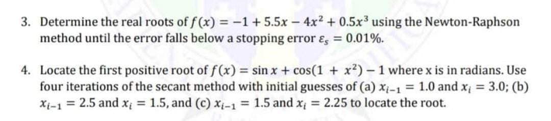 3. Determine the real roots of f(x) = -1 +5.5x - 4x² + 0.5x³ using the Newton-Raphson
method until the error falls below a stopping error &, = 0.01%.
4. Locate the first positive root of f(x) = sin x + cos(1 + x²) - 1 where x is in radians. Use
four iterations of the secant method with initial guesses of (a) xi-1 = 1.0 and x₁ = 3.0; (b)
Xi-1 = 2.5 and x₁ = 1.5, and (c) xi-1 = 1.5 and x = 2.25 to locate the root.