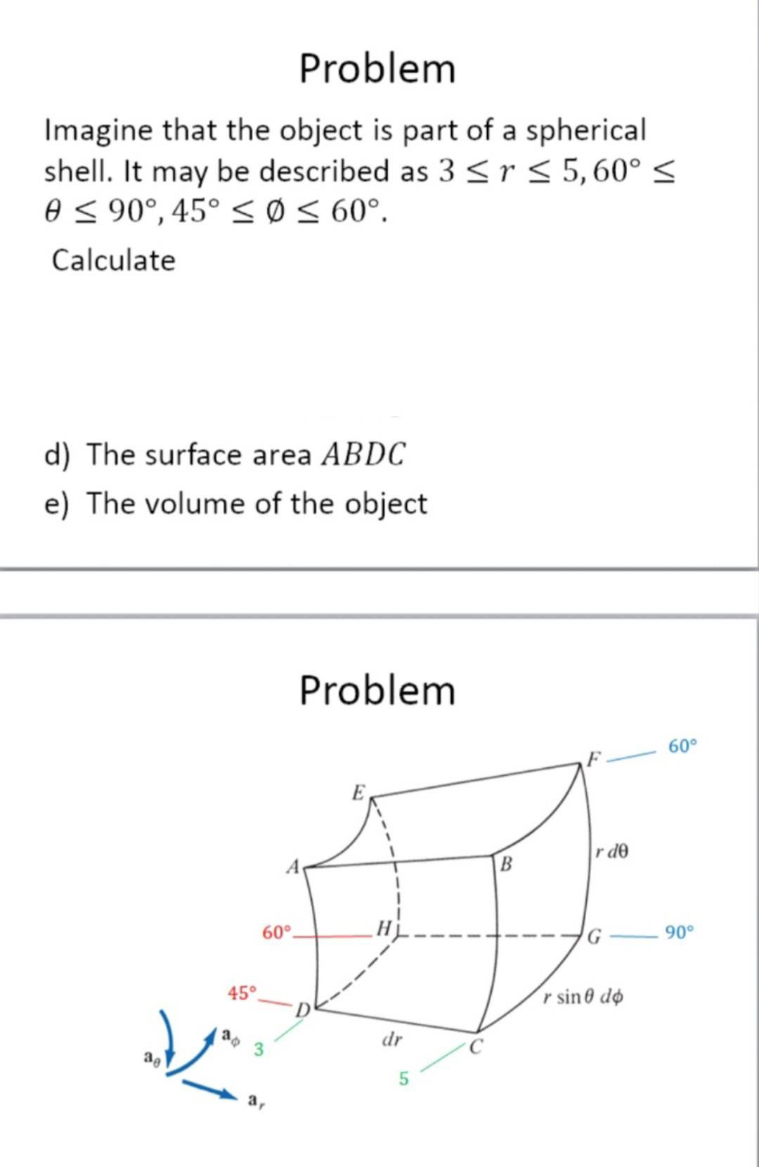 Problem
Imagine that the object is part of a spherical
shell. It may be described as 3 ≤r ≤ 5,60° ≤
0 ≤ 90°, 45° ≤ Ø ≤ 60°.
Calculate
d) The surface area ABDC
e) The volume of the object
45°
60°.
V
3r
Problem
dr
5
B
r de
r sin dø
60°
90°